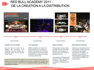 RED BULL ACADEMY 2011 :
DE LA CREATION A LA DISTRIBUTION

TERRAIN

DIGITAL

ACTIVATION 1

ACTIVATION 2

ACTIVATION 3

ACTIVATION 4

Intimité avec les artistes

Live experience

Valeurs créative

Rewarding for attention

Lors de toute la durée de la
RBMA, des rencontres sont
oragnisés avec les artistes pour
échanger autour de leur carrière
et leur vision

RBMA a organisé un concert de
Jamie Woon lors d son étape à
Madrid. Il fait partie de la nouvelle
vague Rn’B qui réinvente le genre
et redéfinit les contours d’un style
phare des années 90s

Par exemple, Bootsy Collins
est allée dans le studio Red
Bull pour accompagner un
jeune groupe afin réediter un
classique du funk.

Sortie d’une compilation de 35
titres inédits réalisés à Madrid,
co-crées par les artistes
participants à la RBMA. Les
morceaux sont diffusés
téléchargeables gratuitement
sur Soundcloud, RBMA.com
et Bandcamp.

Après le festival, Red Bull a signé une convention avec la municipalité de
Madrid pour continuer à exploiter le lieu comme u pavillon de musique dans
une logique de gestion public/privée. La marque traduit sa promesse de
partenaire de culture
01/06/2013

Une session d’enregistrement
ludique et filmée, génératrice
de valeurs : transmission,
exploration et dépassement
de soi.

Romain.tarillon@gmail.com / Brand Entertainer

41

 