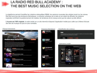 LA RADIO RED BULL ACADEMY :
THE BEST MUSIC SELECTION ON THE WEB
La plateforme permet d’amplifier les créations estampillées RBMA, les sessions musicales des artistes jouant sur les scènes
Red Bull ainsi que des émissions thématiques. La direction artistique de la radio et son statut de diffuseur de créations
originales confortent le positionnement de créateur de tendances de la marque ainsi que les valeurs qu’elle défend.
L’écoute est 100% digitale, la radio existe sur un site internet et dispose d’application mobile pour coller aux critères d’écoute
des fans de musique de plus en plus nomades.

Podcast événements

Emissions thématiques

Classification des contenus

Applications mobile

01/06/2013

Romain.tarillon@gmail.com / Brand Entertainer

42

 