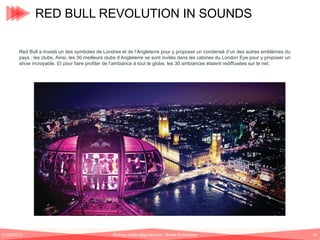 RED BULL REVOLUTION IN SOUNDS
Red Bull a investi un des symboles de Londres et de l’Angleterre pour y proposer un condensé d’un des autres emblèmes du
pays : les clubs. Ainsi, les 30 meilleurs clubs d’Angleterre se sont invités dans les cabines du London Eye pour y proposer un
show incroyable. Et pour faire profiter de l’ambiance à tout le globe, les 30 ambiances étaient rediffusées sur le net.

01/06/2013

Romain.tarillon@gmail.com / Brand Entertainer

43

 
