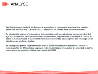 ANALYSE

Red Bull gagne sa légitimé sur le marché musical car la marque est investie d’une mission,
semblable à celle CREATORS PROJECT : repousser les limites de la création musicale.
En adoptant la posture d’entremetteur entre artistes confirmés et artistes émergents, Red Bull
agit en catalyseur et participe activement au renouveau, la pérénité de la musique. A l’instar du
sport, la marque investi massivement dans du contenu vidéo pour amplifier son message sur sa
plateforme de contenus digitale.
Sa stratégie lui permet légitimement de tenir le statut de créateur de tendances, ce dont la
marque profite en diffusant sur sa propre radio les morceaux crées grâce à son projet, et autres
morceaux avant-gardistes fidèles aux valeurs de RBMA

01/06/2013

Romain.tarillon@gmail.com / Brand Entertainer

45

 