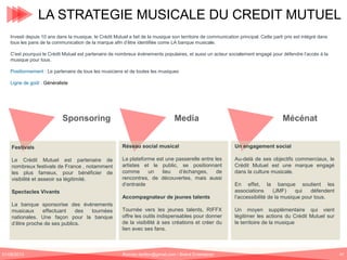 LA STRATEGIE MUSICALE DU CREDIT MUTUEL
Investi depuis 10 ans dans la musique, le Crédit Mutuel a fait de la musique son territoire de communication principal. Cette parti pris est intégré dans
tous les pans de la communication de la marque afin d’être identifiée come LA banque musicale.
C’est pourquoi le Crédit Mutuel est partenaire de nombreux événements populaires, et aussi un acteur socialement engagé pour défendre l’accès à la
musique pour tous.
Positionnement : Le partenaire de tous les musiciens et de toutes les musiques
Ligne de goût : Généraliste

Sponsoring

Media

Mécénat

Festivals

Réseau social musical

Un engagement social

Le Crédit Mutuel est partenaire de
nombreux festivals de France , notamment
les plus fameux, pour bénéficier de
visibilité et asseoir sa légitimité.

La plateforme est une passerelle entre les
artistes et le public, se positionnant
comme
un
lieu
d’échanges,
de
rencontres, de découvertes, mais aussi
d’entraide

Au-delà de ses objectifs commerciaux, le
Crédit Mutuel est une marque engagé
dans la culture musicale.

Spectacles Vivants
La banque sponsorise des événements
musicaux
effectuant
des
tournées
nationales. Une façon pour la banque
d’être proche de ses publics.

01/06/2013

Accompagnateur de jeunes talents
Tournée vers les jeunes talents, RIFFX
offre les outils indispensables pour donner
de la visibilité à ses créations et créer du
lien avec ses fans.

Romain.tarillon@gmail.com / Brand Entertainer

En effet, la banque soutient les
associations
(JMF)
qui
défendent
l’accessibilité de la musique pour tous.
Un moyen supplémentaire qui vient
légitimer les actions du Crédit Mutuel sur
le territoire de la musique

47

 