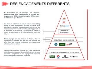 DES ENGAGEMENTS DIFFERENTS
Durabilité de
l’engagement

Si l’utilisation de la musique est devenue
incontournable pour communiquer, il existent des
engagements différents, certains plus différenciant
et fédérateurs que d’autres.

Les marques créatrices de valeurs ont une vision à long
terme de leur engagement. Au-delà de servir leurs
intérêts commerciaux, elles se positionnent comme des
mécènes et participent activement au développement et
le renouveau de la musique. Leur réussite est d’avoir su
obtenir la reconnaissance du milieu artistique, et d’y être
intégré.
Moins engagé que les marques ci-dessus, elles se
concentrent d’avantage sur les fans de musique. En
effet, tous les moyens convergent vers l’expérience
utilisateur, live ou digitale.

Ces marques utilisent la musique pour coller aux centres
d’intérêts du jeune public. Leurs initiatives sont dénuées
de vision à long terme de leur engagement. Elles sont
plutôt considérées comme des suiveuses.

01/06/2013

CREATEUR
DE VALEUR

CREATEUR D’EXPERIENCE

CREATEUR D’EVENEMENTS/CONTENU

Romain.tarillon@gmail.com / Brand Entertainer

5

 