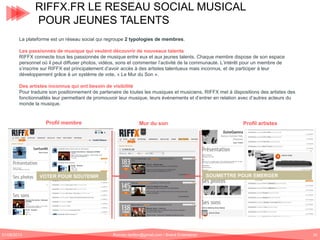 RIFFX.FR LE RESEAU SOCIAL MUSICAL
POUR JEUNES TALENTS
La plateforme est un réseau social qui regroupe 2 typologies de membres.
Les passionnés de musique qui veulent découvrir de nouveaux talents
RIFFX connecte tous les passionnés de musique entre eux et aux jeunes talents. Chaque membre dispose de son espace
personnel où il peut diffuser photos, vidéos, sons et commenter l’activité de la communauté. L’intérêt pour un membre de
s’inscrire sur RIFFX est principalement d’avoir accès à des artistes talentueux mais inconnus, et de participer à leur
développement grâce à un système de vote, « Le Mur du Son ».
Des artistes inconnus qui ont besoin de visibilité
Pour traduire son positionnement de partenaire de toutes les musiques et musiciens, RIFFX met à dispositions des artistes des
fonctionnalités leur permettant de promouvoir leur musique, leurs événements et d’entrer en relation avec d’autres acteurs du
monde la musique.

Profil membre

Mur du son

SOUMETTRE POUR EMERGER

VOTER POUR SOUTENIR

01/06/2013

Profil artistes

Romain.tarillon@gmail.com / Brand Entertainer

50

 