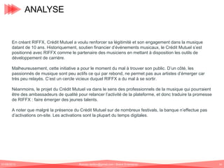 ANALYSE

En créant RIFFX, Crédit Mutuel a voulu renforcer sa légitimité et son engagement dans la musique
datant de 10 ans. Historiquement, soutien financier d’événements musicaux, le Crédit Mutuel s’est
positionné avec RIFFX comme le partenaire des musiciens en mettant à disposition les outils de
développement de carrière.
Malheureusement, cette initiative a pour le moment du mal à trouver son public. D’un côté, les
passionnés de musique sont peu actifs ce qui par rebond, ne permet pas aux artistes d’émerger car
très peu relayés. C’est un cercle vicieux duquel RIFFX a du mal à se sortir.
Néanmoins, le projet du Crédit Mutuel va dans le sens des professionnels de la musique qui pourraient
être des ambassadeurs de qualité pour relancer l’activité de la plateforme, et donc traduire la promesse
de RIFFX : faire émerger des jeunes talents.
A noter que malgré la présence du Crédit Mutuel sur de nombreux festivals, la banque n’effectue pas
d’activations on-site. Les activations sont la plupart du temps digitales.

01/06/2013

Romain.tarillon@gmail.com / Brand Entertainer

54

 