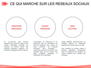 CE QUI MARCHE SUR LES RESEAUX SOCIAUX

CREATION
ORIGINALE

AVANT
PREMIERE

En
concurrence
avec
d’autres
marques mais aussi les blogs et les
médias d’actualités musicale, les
marques se doivent d’avoir des
contenus éditoriaux originaux, qui
traduisent l’engagement de la marque.

L’information se consomme et se
dispersent vite. En permettant aux
fans de bénéficier d’un contenu en
avant
première,
les
marques
accordent
deux
privilèges
:
consommer avant tout le monde, et le
partager avant tout le monde. Ces
deux
privilèges
participent
à
l’édification de l’e-réputation.

01/06/2013

Romain.tarillon@gmail.com / Brand Entertainer

WEB
CULTURE

Image, MEMES, détournements, les
marques utilisent en publication
régulières les formats nés sur le web.
Ceci constitue du contenu rapide à
produire, générateur d’interactions
mais ne constituent pas toutefois un
moyen durable pour installer son
message.

6

 