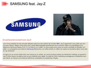 SAMSUNG feat. Jay-Z

Un partenariat exclusif avec Jay Z
Lors d'une publicité de trois minutes diffusée avant l'un des matchs de la finale NBA, Jay-Z apprenait à son public que son
nouveau disque, Magna Carta Holy Grail, serait téléchargeable gratuitement par le premier million de propriétaires d'un
téléphone Samsung Galaxy (S III, S 4 et Note II), le 4 juillet. Ce sera quatre jours avant sa sortie mondiale et officielle, le 8
juillet. La compagnie sud-coréenne Samsung Electronics a en effet acheté un million de copies du douzième album de la star
du rap américain.
Il s’agit d’un an accord inédit entre une marque et un artiste, qui court-circuite le réseau de distribution habituel et garantit à
Jay-Z d’être disque de platine ainsi qu’une publicité sans égale. Au-delà de l’offre marketing avantageuse et fidélisante pour
ses clients, la marque sud-coréenne affirme la contestation du leadership d’Apple.

01/06/2013

Romain.tarillon@gmail.com / Brand Entertainer

60

 