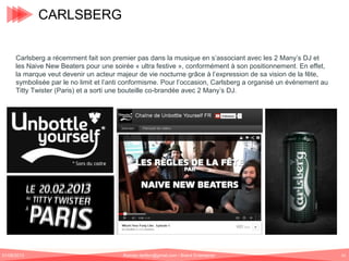 CARLSBERG
Carlsberg a récemment fait son premier pas dans la musique en s’associant avec les 2 Many’s DJ et
les Naive New Beaters pour une soirée « ultra festive », conformément à son positionnement. En effet,
la marque veut devenir un acteur majeur de vie nocturne grâce à l’expression de sa vision de la fête,
symbolisée par le no limit et l’anti conformisme. Pour l’occasion, Carlsberg a organisé un événement au
Titty Twister (Paris) et a sorti une bouteille co-brandée avec 2 Many’s DJ.

01/06/2013

Romain.tarillon@gmail.com / Brand Entertainer

61

 