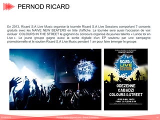 PERNOD RICARD
En 2013, Ricard S.A Live Music organise la tournée Ricard S.A Live Sessions comportant 7 concerts
gratuits avec les NAIVE NEW BEATERS en tête d’affiche. La tournée sera aussi l’occasion de voir
évoluer COLOURS IN THE STREET le gagnant du concours organisé de jeunes talents « Lance toi en
Live ». Le jeune groupe gagne aussi la sortie digitale d'un EP soutenu par une campagne
promotionnelle et le soutien Ricard S.A Live Music pendant 1 an pour faire émerger le groupe.

01/06/2013

Romain.tarillon@gmail.com / Brand Entertainer

62

 