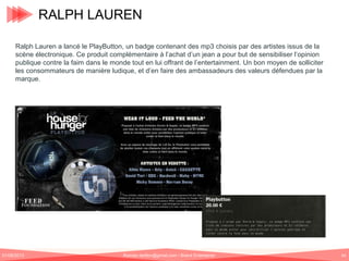 RALPH LAUREN
Ralph Lauren a lancé le PlayButton, un badge contenant des mp3 choisis par des artistes issus de la
scène électronique. Ce produit complémentaire à l’achat d’un jean a pour but de sensibiliser l’opinion
publique contre la faim dans le monde tout en lui offrant de l’entertainment. Un bon moyen de solliciter
les consommateurs de manière ludique, et d’en faire des ambassadeurs des valeurs défendues par la
marque.

01/06/2013

Romain.tarillon@gmail.com / Brand Entertainer

64

 