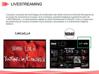 LIVESTREAMING
L’évolution constante des technologies et l’amélioration des débits internet ont favorisé l’émergence de
ce moyen de consommer la musique. Si le numérique a pendant longtemps supprimé la notion de
« RDV télévisuel », la retransmission digitale en direct d’événements s’intensifie. C’est un moyen pour
les passionnés de musique d’accéder à leurs passions, de participer à un événements malgré la
distance.

Romain.tarillon@gmail.com / Brand Entertainer

67

 
