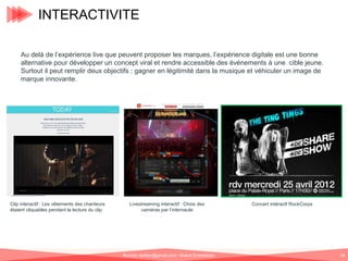 INTERACTIVITE
Au delà de l’expérience live que peuvent proposer les marques, l’expérience digitale est une bonne
alternative pour développer un concept viral et rendre accessible des événements à une cible jeune.
Surtout il peut remplir deux objectifs : gagner en légitimité dans la musique et véhiculer un image de
marque innovante.

Clip interactif : Les vêtements des chanteurs
étaient cliquables pendant la lecture du clip

Livestreaming interactif : Choix des
caméras par l’internaute

Romain.tarillon@gmail.com / Brand Entertainer

Concert intéractf RockCorps

68

 