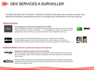 DES SERVICES A SURVEILLER
Véritable laboratoire de l’innovation, l’industrie musicale voit émerger des nouveaux services. Ces
derniers enrichissent l’expérience des fans ou les aident plus humblement à vivre leur passion.

RESEAUX SOCIAUX
La musique qu'on aime est trop dispersée sur le Web
Service utilitaire permettant à ses membres de bookmarker tous les sons issus de Youtube,
Vimeo, Dailymotion, last.fm, soundcloud, … sur une plateforme unique. Ces bookmark sont
partagés aux autres membres, qui peuvent les aimer, les sauvegarder à leur tour.

Nouveau réseau social plébiscité par les plus jeunes. Il ajoute deux nouvelles
fonctionnalités majeures à ce qu’il se fait déjà sur les autres réseaux : des posts en
livestreaming et rendre payant certains types de contenu (nouveau titre exclusif, photos…).

CROWDSOURCING : Donnons aux fans les moyens de s’exprimer
Augmenter l’expérience post concert sur YouTube
Un robot récupère automatiquement les fragments de concerts filmés par les fans pour en
faire un montage unique, avec la bande son originale du concert obtenu via un partenariat
avec l’artiste.
Service utilitaire permettant à ses membres de capturer/filmer leurs meilleurs moments de
concerts et de les rendre disponibles à la communauté afin que tous ses membres puissent
éditer des montages vidéos.

Romain.tarillon@gmail.com / Brand Entertainer

69

 