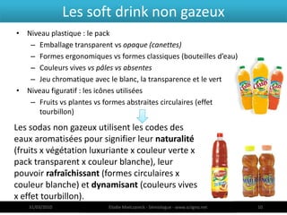 Les soft drink non gazeux
• Niveau plastique : le pack
   – Emballage transparent vs opaque (canettes)
   – Formes ergonomiques vs formes classiques (bouteilles d’eau)
   – Couleurs vives vs pâles vs absentes
   – Jeu chromatique avec le blanc, la transparence et le vert
• Niveau figuratif : les icônes utilisées
   – Fruits vs plantes vs formes abstraites circulaires (effet
      tourbillon)

Les sodas non gazeux utilisent les codes des
eaux aromatisées pour signifier leur naturalité
(fruits x végétation luxuriante x couleur verte x
pack transparent x couleur blanche), leur
pouvoir rafraîchissant (formes circulaires x
couleur blanche) et dynamisant (couleurs vives
x effet tourbillon).
   31/03/2010             Elodie Mielczareck - Sémiologue - www.sciigno.net   10
 