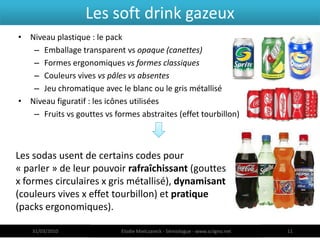 Les soft drink gazeux
• Niveau plastique : le pack
   – Emballage transparent vs opaque (canettes)
   – Formes ergonomiques vs formes classiques
   – Couleurs vives vs pâles vs absentes
   – Jeu chromatique avec le blanc ou le gris métallisé
• Niveau figuratif : les icônes utilisées
   – Fruits vs gouttes vs formes abstraites (effet tourbillon)



Les sodas usent de certains codes pour
« parler » de leur pouvoir rafraîchissant (gouttes
x formes circulaires x gris métallisé), dynamisant
(couleurs vives x effet tourbillon) et pratique
(packs ergonomiques).

   31/03/2010               Elodie Mielczareck - Sémiologue - www.sciigno.net   11
 