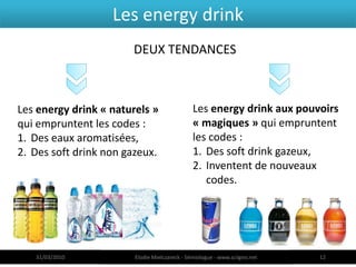 Les energy drink
                       DEUX TENDANCES



Les energy drink « naturels »                  Les energy drink aux pouvoirs
qui empruntent les codes :                     « magiques » qui empruntent
1. Des eaux aromatisées,                       les codes :
2. Des soft drink non gazeux.                  1. Des soft drink gazeux,
                                               2. Inventent de nouveaux
                                                  codes.




   31/03/2010           Elodie Mielczareck - Sémiologue - www.sciigno.net   12
 