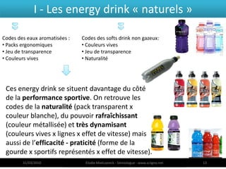 I - Les energy drink « naturels »

Codes des eaux aromatisées :   Codes des softs drink non gazeux:
• Packs ergonomiques           • Couleurs vives
• Jeu de transparence          • Jeu de transparence
• Couleurs vives               • Naturalité




 Ces energy drink se situent davantage du côté
 de la performance sportive. On retrouve les
 codes de la naturalité (pack transparent x
 couleur blanche), du pouvoir rafraîchissant
 (couleur métallisée) et très dynamisant
 (couleurs vives x lignes x effet de vitesse) mais
 aussi de l’efficacité - praticité (forme de la
 gourde x sportifs représentés x effet de vitesse).
        31/03/2010              Elodie Mielczareck - Sémiologue - www.sciigno.net   13
 