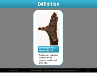 Définition




                        Sémiologie de la
                        marque NOVA
                        Analyse des codes qui
                        fonde l’ADN de
                        marque, son identité
                        profonde.


31/03/2010   Elodie Mielczareck - Sémiologue - www.sciigno.net– Benchmark NOVA   20
 