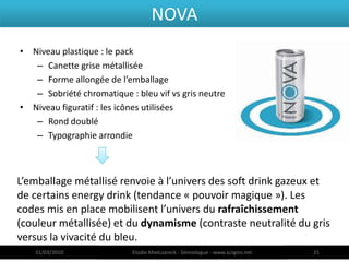 NOVA
• Niveau plastique : le pack
   – Canette grise métallisée
   – Forme allongée de l’emballage
   – Sobriété chromatique : bleu vif vs gris neutre
• Niveau figuratif : les icônes utilisées
   – Rond doublé
   – Typographie arrondie



L’emballage métallisé renvoie à l’univers des soft drink gazeux et
de certains energy drink (tendance « pouvoir magique »). Les
codes mis en place mobilisent l’univers du rafraîchissement
(couleur métallisée) et du dynamisme (contraste neutralité du gris
versus la vivacité du bleu.
   31/03/2010              Elodie Mielczareck - Sémiologue - www.sciigno.net   21
 