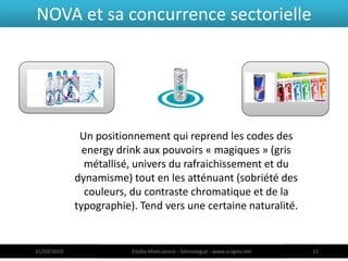 NOVA et sa concurrence sectorielle




              Un positionnement qui reprend les codes des
               energy drink aux pouvoirs « magiques » (gris
               métallisé, univers du rafraichissement et du
             dynamisme) tout en les atténuant (sobriété des
               couleurs, du contraste chromatique et de la
             typographie). Tend vers une certaine naturalité.


31/03/2010               Elodie Mielczareck - Sémiologue - www.sciigno.net   22
 