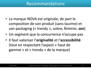 Recommandations

• La marque NOVA est originale, de part la
  composition de son produit (sans taurine) et
  son packaging (« trendy », sobre, féminin, zen)
• Un segment que la concurrence n’occupe pas
• Il faut valoriser l’originalité et l’accessibilité
  (tout en respectant l’aspect « haut de
  gamme » et « trendy » de la marque)


  31/03/2010   Elodie Mielczareck - Sémiologue - www.sciigno.net– Benchmark NOVA   31
 