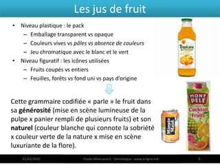 Les jus de fruit
• Niveau plastique : le pack
   – Emballage transparent vs opaque
   – Couleurs vives vs pâles vs absence de couleurs
   – Jeu chromatique avec le blanc et le vert
• Niveau figuratif : les icônes utilisées
   – Fruits coupés vs entiers
   – Feuilles, forêts vs fond uni vs pays d’origine


Cette grammaire codifiée « parle » le fruit dans
sa générosité (mise en scène lumineuse de la
pulpe x panier rempli de plusieurs fruits) et son
naturel (couleur blanche qui connote la sobriété
x couleur verte de la nature x mise en scène
luxuriante de la flore).
   31/03/2010              Elodie Mielczareck - Sémiologue - www.sciigno.net   8
 
