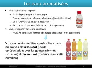 Les eaux aromatisées
• Niveau plastique : le pack
   – Emballage transparent vs opaque
   – Formes arrondies vs formes classiques (bouteilles d’eau)
   – Couleurs vives vs pâles vs absentes
   – Jeu chromatique avec le blanc ou la transparence
• Niveau figuratif : les icônes utilisées
   – Fruits vs gouttes vs formes abstraites circulaires (effet tourbillon)



Cette grammaire codifiée « parle » l’eau dans
son pouvoir rafraîchissant (jeu de
représentations avec les gouttes x formes
circulaires) et dynamisant (couleurs vives x effet
tourbillon).

    31/03/2010               Elodie Mielczareck - Sémiologue - www.sciigno.net   9
 