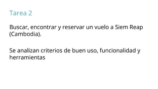 Tarea 2
Buscar, encontrar y reservar un vuelo a Siem Reap
(Cambodia).
Se analizan criterios de buen uso, funcionalidad y
herramientas
 