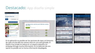 Destacado: App diseño simple
En la aplicación es posible ver las opciones de viaje y el itinerario
de cada una de ellas de manera clara en una sola pantalla. El
diseño muy simple se reduce en un espacio pequeño sin
embargo entrega mucha información. En la selección de una
opción es posible ver la misma información desplegada.
 