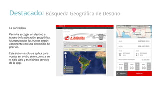Destacado: Búsqueda Geográfica de Destino
La Lanzadera
Permite escoger un destino a
través de la ubicación geográfica.
Muestra todos los vuelos según
continente con una distinción de
precios.
Este sistema solo se aplica para
vuelos en avión, se encuentra en
el sitio web y es el único servicio
de la app.
 