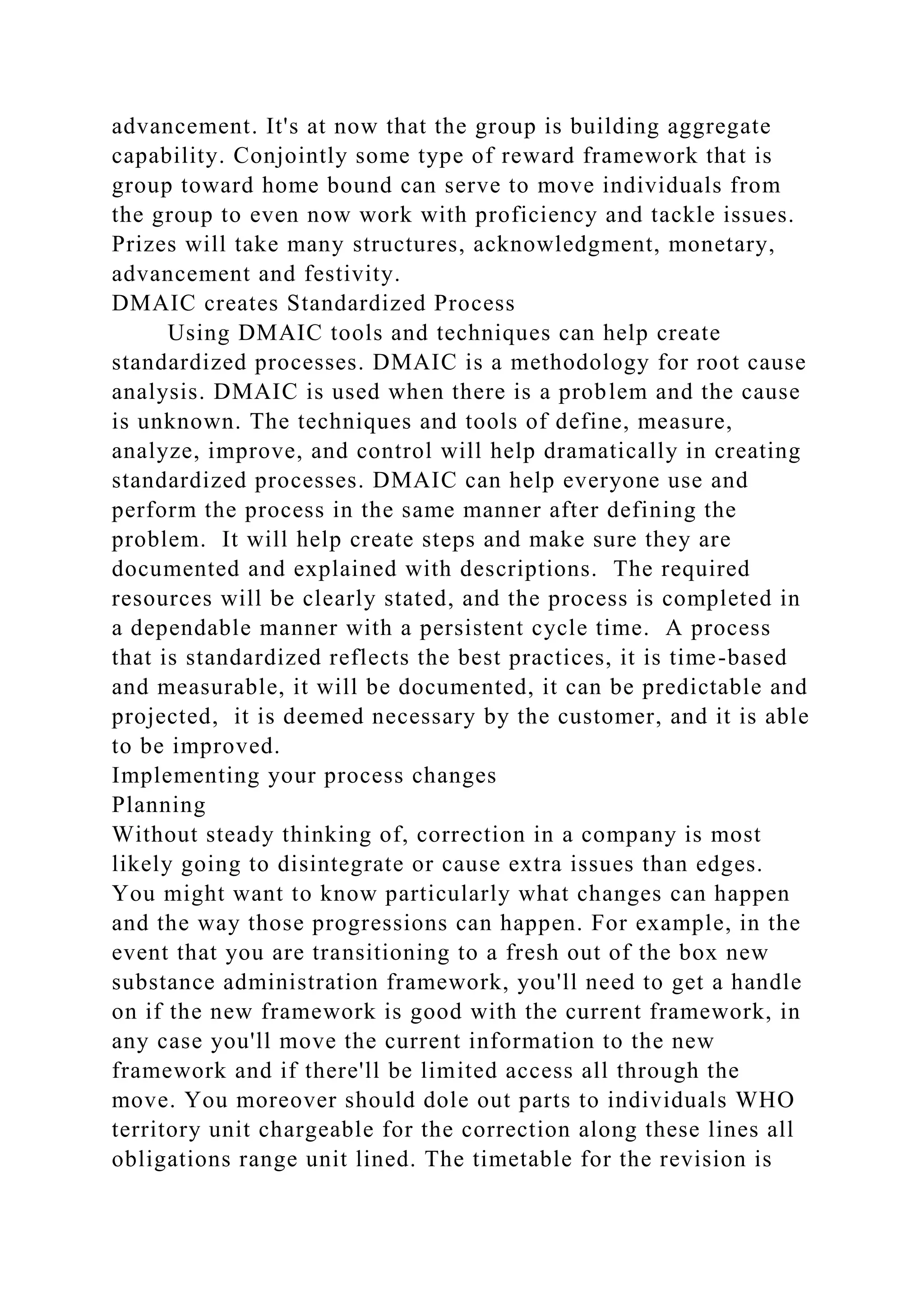 advancement. It's at now that the group is building aggregate
capability. Conjointly some type of reward framework that is
group toward home bound can serve to move individuals from
the group to even now work with proficiency and tackle issues.
Prizes will take many structures, acknowledgment, monetary,
advancement and festivity.
DMAIC creates Standardized Process
Using DMAIC tools and techniques can help create
standardized processes. DMAIC is a methodology for root cause
analysis. DMAIC is used when there is a problem and the cause
is unknown. The techniques and tools of define, measure,
analyze, improve, and control will help dramatically in creating
standardized processes. DMAIC can help everyone use and
perform the process in the same manner after defining the
problem. It will help create steps and make sure they are
documented and explained with descriptions. The required
resources will be clearly stated, and the process is completed in
a dependable manner with a persistent cycle time. A process
that is standardized reflects the best practices, it is time-based
and measurable, it will be documented, it can be predictable and
projected, it is deemed necessary by the customer, and it is able
to be improved.
Implementing your process changes
Planning
Without steady thinking of, correction in a company is most
likely going to disintegrate or cause extra issues than edges.
You might want to know particularly what changes can happen
and the way those progressions can happen. For example, in the
event that you are transitioning to a fresh out of the box new
substance administration framework, you'll need to get a handle
on if the new framework is good with the current framework, in
any case you'll move the current information to the new
framework and if there'll be limited access all through the
move. You moreover should dole out parts to individuals WHO
territory unit chargeable for the correction along these lines all
obligations range unit lined. The timetable for the revision is
 