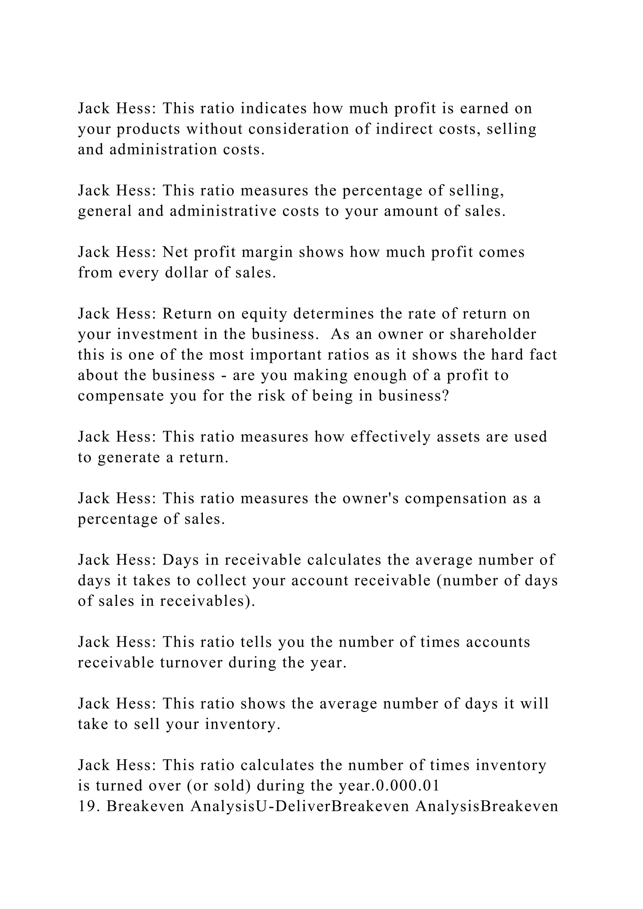 Jack Hess: This ratio indicates how much profit is earned on
your products without consideration of indirect costs, selling
and administration costs.
Jack Hess: This ratio measures the percentage of selling,
general and administrative costs to your amount of sales.
Jack Hess: Net profit margin shows how much profit comes
from every dollar of sales.
Jack Hess: Return on equity determines the rate of return on
your investment in the business. As an owner or shareholder
this is one of the most important ratios as it shows the hard fact
about the business - are you making enough of a profit to
compensate you for the risk of being in business?
Jack Hess: This ratio measures how effectively assets are used
to generate a return.
Jack Hess: This ratio measures the owner's compensation as a
percentage of sales.
Jack Hess: Days in receivable calculates the average number of
days it takes to collect your account receivable (number of days
of sales in receivables).
Jack Hess: This ratio tells you the number of times accounts
receivable turnover during the year.
Jack Hess: This ratio shows the average number of days it will
take to sell your inventory.
Jack Hess: This ratio calculates the number of times inventory
is turned over (or sold) during the year.0.000.01
19. Breakeven AnalysisU-DeliverBreakeven AnalysisBreakeven
 