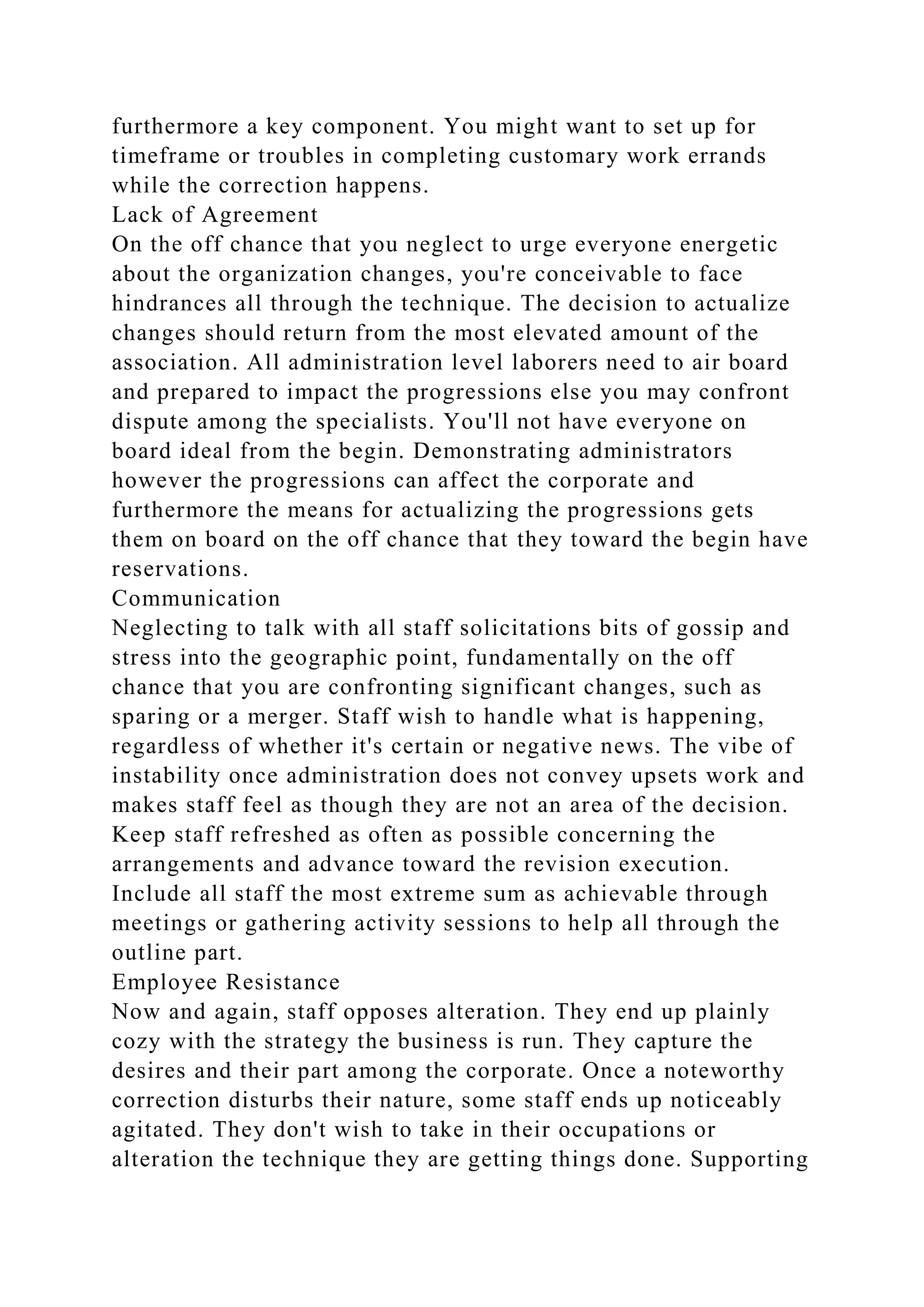 furthermore a key component. You might want to set up for
timeframe or troubles in completing customary work errands
while the correction happens.
Lack of Agreement
On the off chance that you neglect to urge everyone energetic
about the organization changes, you're conceivable to face
hindrances all through the technique. The decision to actualize
changes should return from the most elevated amount of the
association. All administration level laborers need to air board
and prepared to impact the progressions else you may confront
dispute among the specialists. You'll not have everyone on
board ideal from the begin. Demonstrating administrators
however the progressions can affect the corporate and
furthermore the means for actualizing the progressions gets
them on board on the off chance that they toward the begin have
reservations.
Communication
Neglecting to talk with all staff solicitations bits of gossip and
stress into the geographic point, fundamentally on the off
chance that you are confronting significant changes, such as
sparing or a merger. Staff wish to handle what is happening,
regardless of whether it's certain or negative news. The vibe of
instability once administration does not convey upsets work and
makes staff feel as though they are not an area of the decision.
Keep staff refreshed as often as possible concerning the
arrangements and advance toward the revision execution.
Include all staff the most extreme sum as achievable through
meetings or gathering activity sessions to help all through the
outline part.
Employee Resistance
Now and again, staff opposes alteration. They end up plainly
cozy with the strategy the business is run. They capture the
desires and their part among the corporate. Once a noteworthy
correction disturbs their nature, some staff ends up noticeably
agitated. They don't wish to take in their occupations or
alteration the technique they are getting things done. Supporting
 