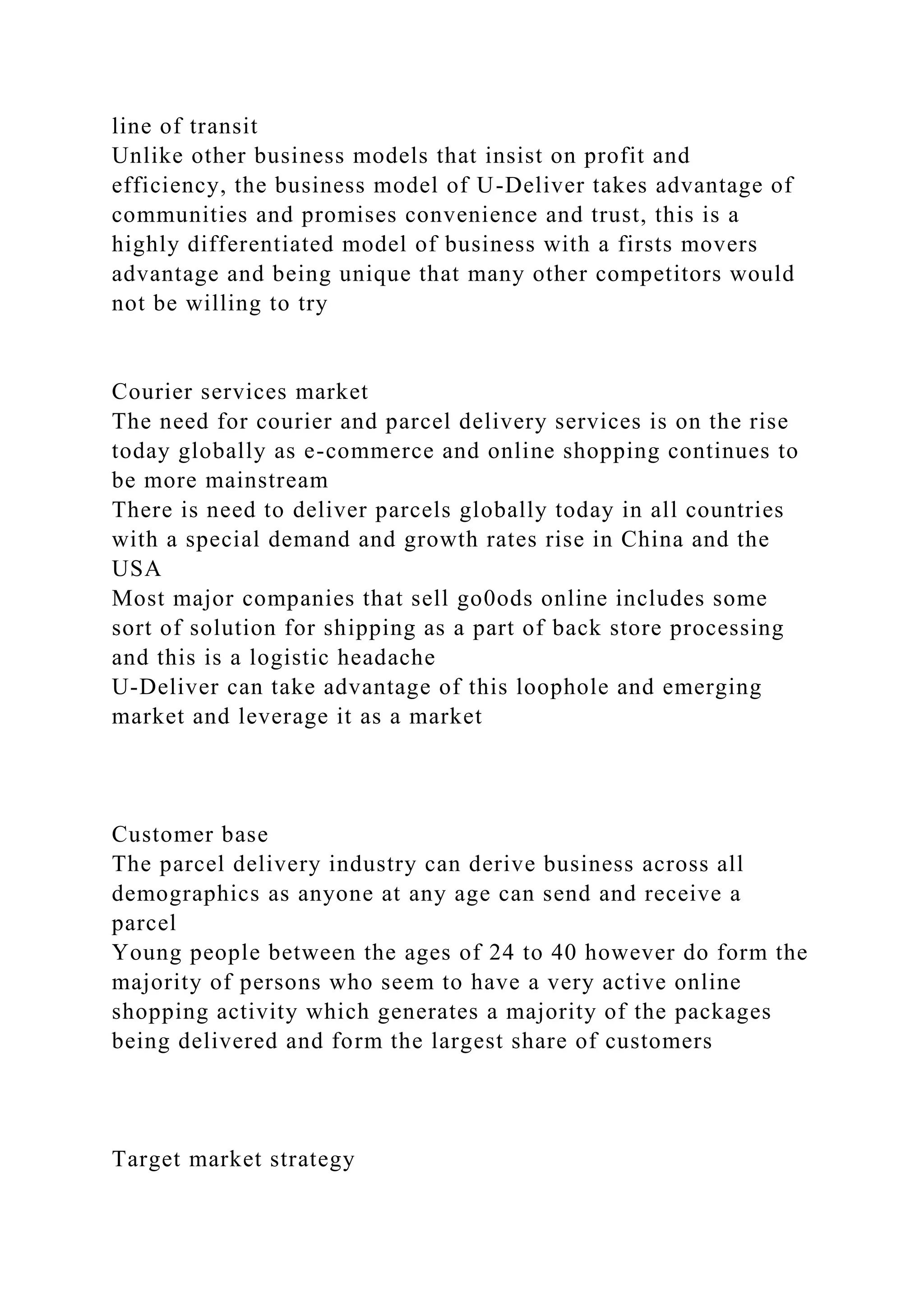 line of transit
Unlike other business models that insist on profit and
efficiency, the business model of U-Deliver takes advantage of
communities and promises convenience and trust, this is a
highly differentiated model of business with a firsts movers
advantage and being unique that many other competitors would
not be willing to try
Courier services market
The need for courier and parcel delivery services is on the rise
today globally as e-commerce and online shopping continues to
be more mainstream
There is need to deliver parcels globally today in all countries
with a special demand and growth rates rise in China and the
USA
Most major companies that sell go0ods online includes some
sort of solution for shipping as a part of back store processing
and this is a logistic headache
U-Deliver can take advantage of this loophole and emerging
market and leverage it as a market
Customer base
The parcel delivery industry can derive business across all
demographics as anyone at any age can send and receive a
parcel
Young people between the ages of 24 to 40 however do form the
majority of persons who seem to have a very active online
shopping activity which generates a majority of the packages
being delivered and form the largest share of customers
Target market strategy
 
