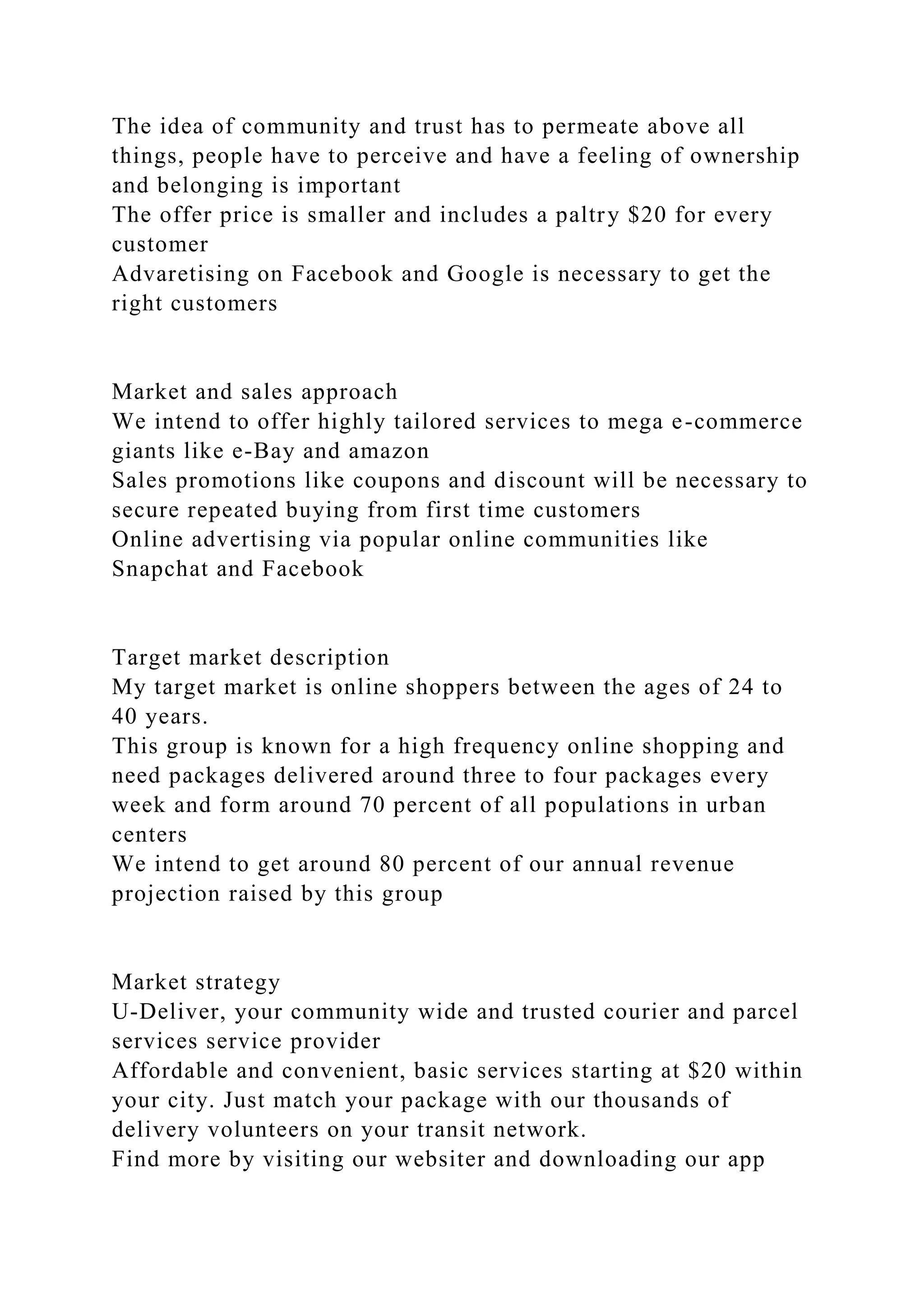 The idea of community and trust has to permeate above all
things, people have to perceive and have a feeling of ownership
and belonging is important
The offer price is smaller and includes a paltry $20 for every
customer
Advaretising on Facebook and Google is necessary to get the
right customers
Market and sales approach
We intend to offer highly tailored services to mega e-commerce
giants like e-Bay and amazon
Sales promotions like coupons and discount will be necessary to
secure repeated buying from first time customers
Online advertising via popular online communities like
Snapchat and Facebook
Target market description
My target market is online shoppers between the ages of 24 to
40 years.
This group is known for a high frequency online shopping and
need packages delivered around three to four packages every
week and form around 70 percent of all populations in urban
centers
We intend to get around 80 percent of our annual revenue
projection raised by this group
Market strategy
U-Deliver, your community wide and trusted courier and parcel
services service provider
Affordable and convenient, basic services starting at $20 within
your city. Just match your package with our thousands of
delivery volunteers on your transit network.
Find more by visiting our websiter and downloading our app
 