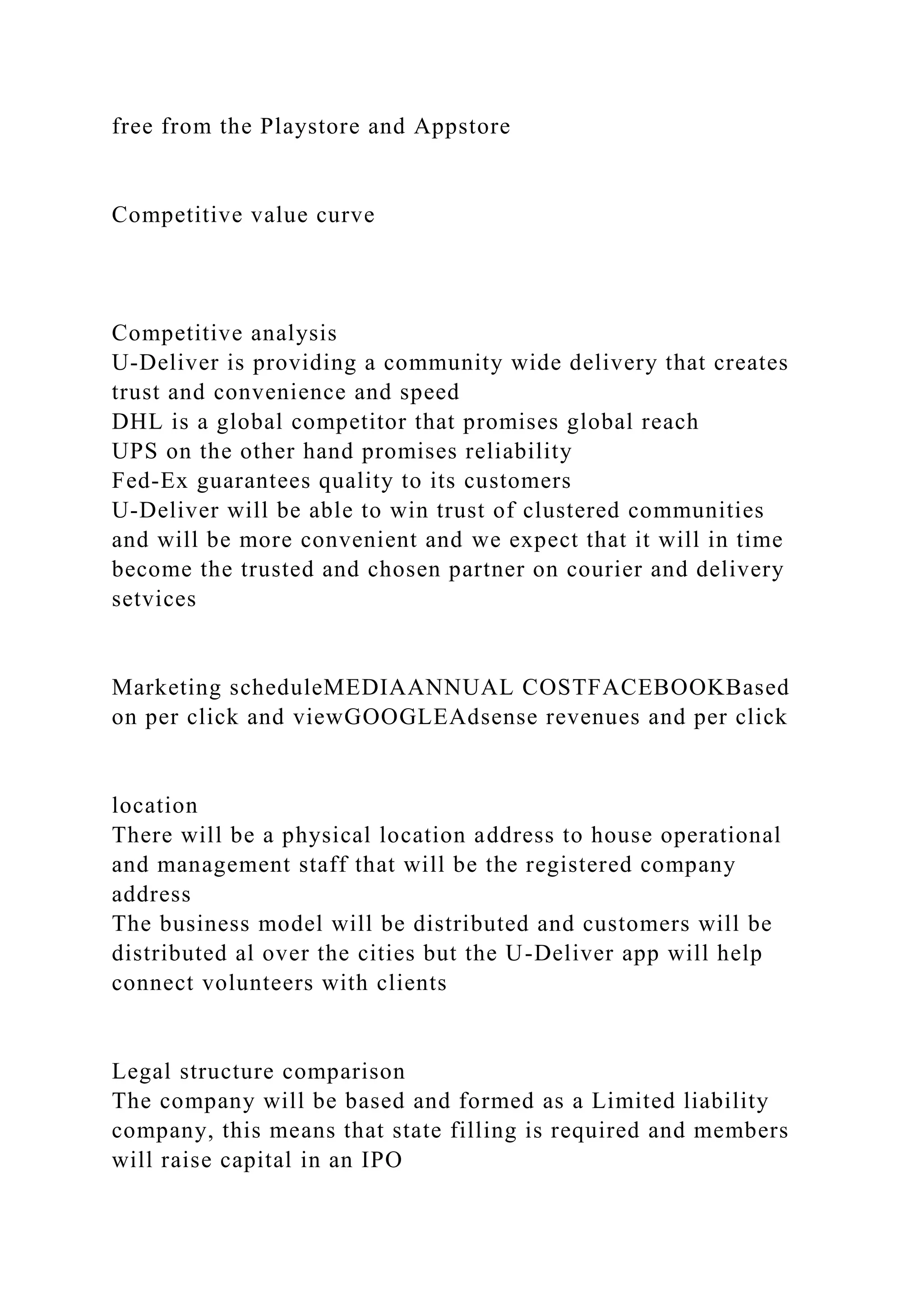 free from the Playstore and Appstore
Competitive value curve
Competitive analysis
U-Deliver is providing a community wide delivery that creates
trust and convenience and speed
DHL is a global competitor that promises global reach
UPS on the other hand promises reliability
Fed-Ex guarantees quality to its customers
U-Deliver will be able to win trust of clustered communities
and will be more convenient and we expect that it will in time
become the trusted and chosen partner on courier and delivery
setvices
Marketing scheduleMEDIAANNUAL COSTFACEBOOKBased
on per click and viewGOOGLEAdsense revenues and per click
location
There will be a physical location address to house operational
and management staff that will be the registered company
address
The business model will be distributed and customers will be
distributed al over the cities but the U-Deliver app will help
connect volunteers with clients
Legal structure comparison
The company will be based and formed as a Limited liability
company, this means that state filling is required and members
will raise capital in an IPO
 