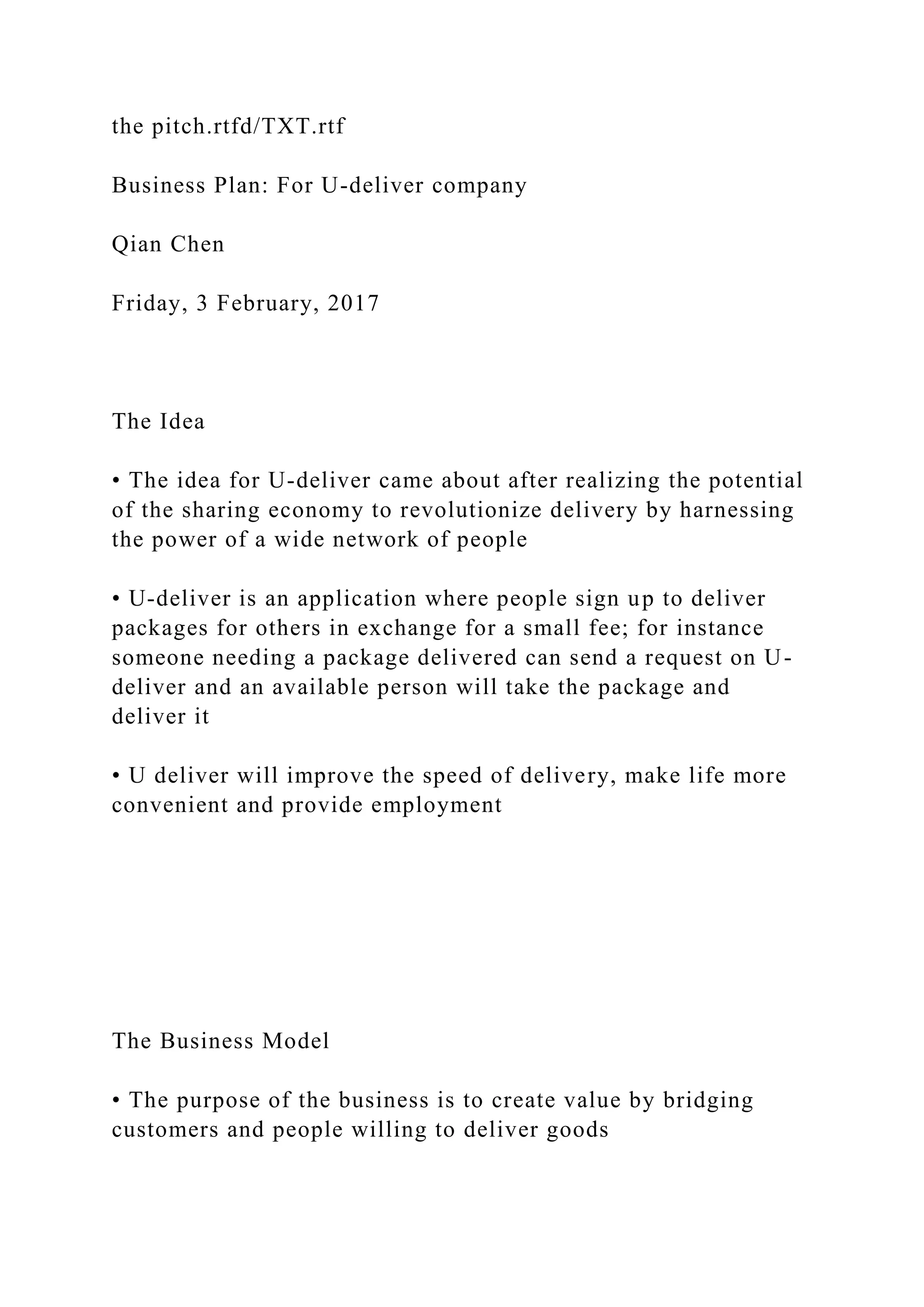 the pitch.rtfd/TXT.rtf
Business Plan: For U-deliver company
Qian Chen
Friday, 3 February, 2017
The Idea
• The idea for U-deliver came about after realizing the potential
of the sharing economy to revolutionize delivery by harnessing
the power of a wide network of people
• U-deliver is an application where people sign up to deliver
packages for others in exchange for a small fee; for instance
someone needing a package delivered can send a request on U-
deliver and an available person will take the package and
deliver it
• U deliver will improve the speed of delivery, make life more
convenient and provide employment
The Business Model
• The purpose of the business is to create value by bridging
customers and people willing to deliver goods
 