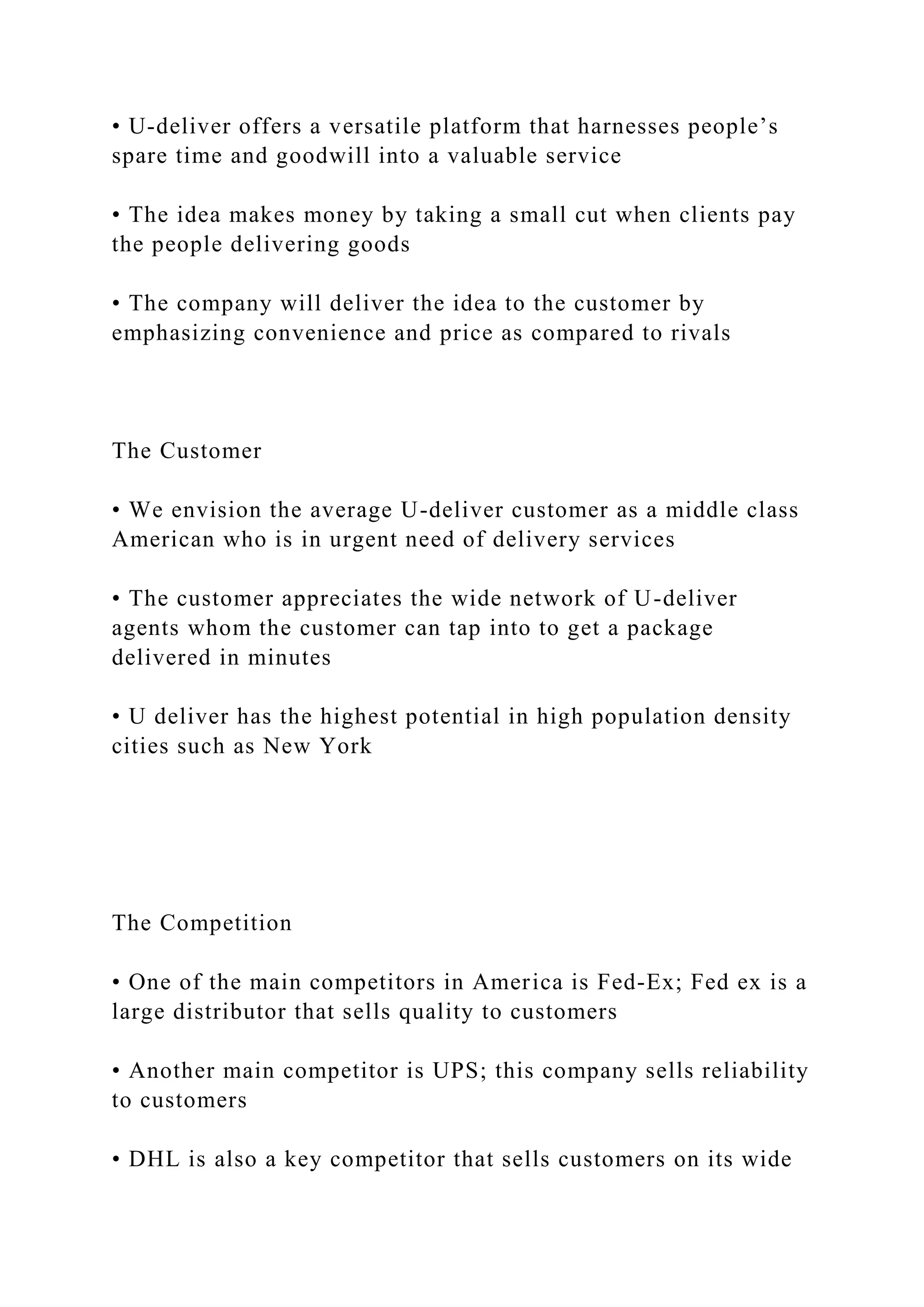 • U-deliver offers a versatile platform that harnesses people’s
spare time and goodwill into a valuable service
• The idea makes money by taking a small cut when clients pay
the people delivering goods
• The company will deliver the idea to the customer by
emphasizing convenience and price as compared to rivals
The Customer
• We envision the average U-deliver customer as a middle class
American who is in urgent need of delivery services
• The customer appreciates the wide network of U-deliver
agents whom the customer can tap into to get a package
delivered in minutes
• U deliver has the highest potential in high population density
cities such as New York
The Competition
• One of the main competitors in America is Fed-Ex; Fed ex is a
large distributor that sells quality to customers
• Another main competitor is UPS; this company sells reliability
to customers
• DHL is also a key competitor that sells customers on its wide
 
