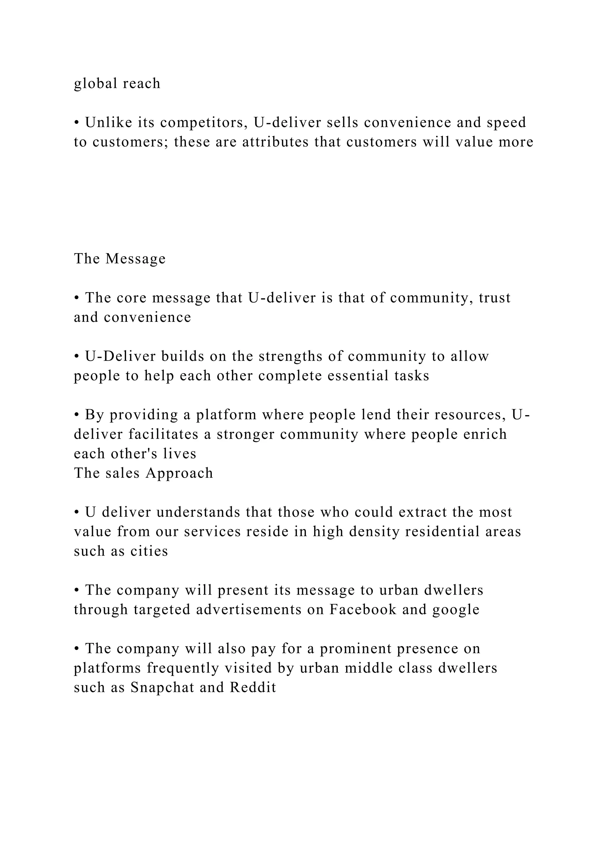 global reach
• Unlike its competitors, U-deliver sells convenience and speed
to customers; these are attributes that customers will value more
The Message
• The core message that U-deliver is that of community, trust
and convenience
• U-Deliver builds on the strengths of community to allow
people to help each other complete essential tasks
• By providing a platform where people lend their resources, U-
deliver facilitates a stronger community where people enrich
each other's lives
The sales Approach
• U deliver understands that those who could extract the most
value from our services reside in high density residential areas
such as cities
• The company will present its message to urban dwellers
through targeted advertisements on Facebook and google
• The company will also pay for a prominent presence on
platforms frequently visited by urban middle class dwellers
such as Snapchat and Reddit
 