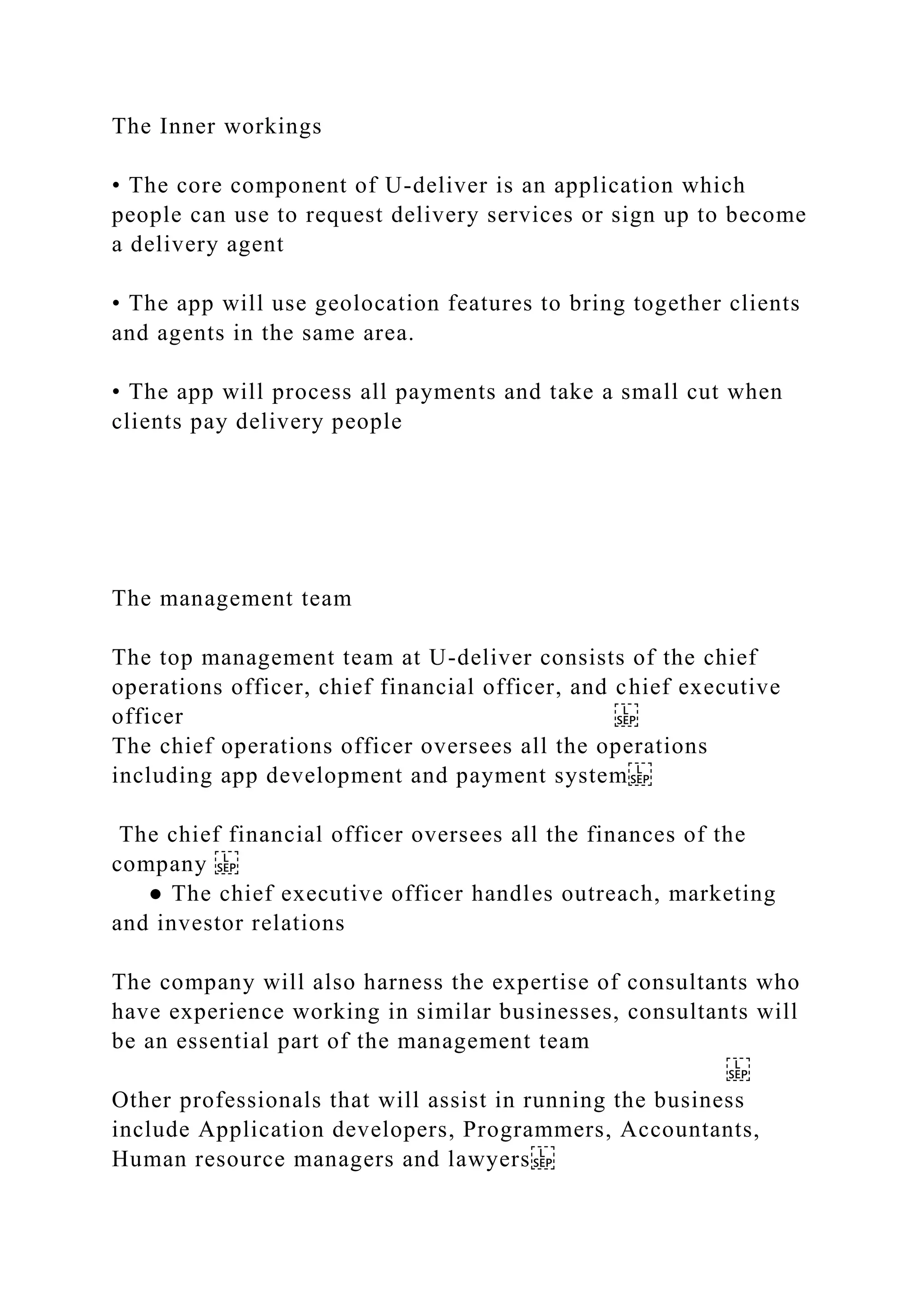 The Inner workings
• The core component of U-deliver is an application which
people can use to request delivery services or sign up to become
a delivery agent
• The app will use geolocation features to bring together clients
and agents in the same area.
• The app will process all payments and take a small cut when
clients pay delivery people
The management team
The top management team at U-deliver consists of the chief
operations officer, chief financial officer, and chief executive
officer
The chief operations officer oversees all the operations
including app development and payment system
The chief financial officer oversees all the finances of the
company
● The chief executive officer handles outreach, marketing
and investor relations
The company will also harness the expertise of consultants who
have experience working in similar businesses, consultants will
be an essential part of the management team
Other professionals that will assist in running the business
include Application developers, Programmers, Accountants,
Human resource managers and lawyers
 