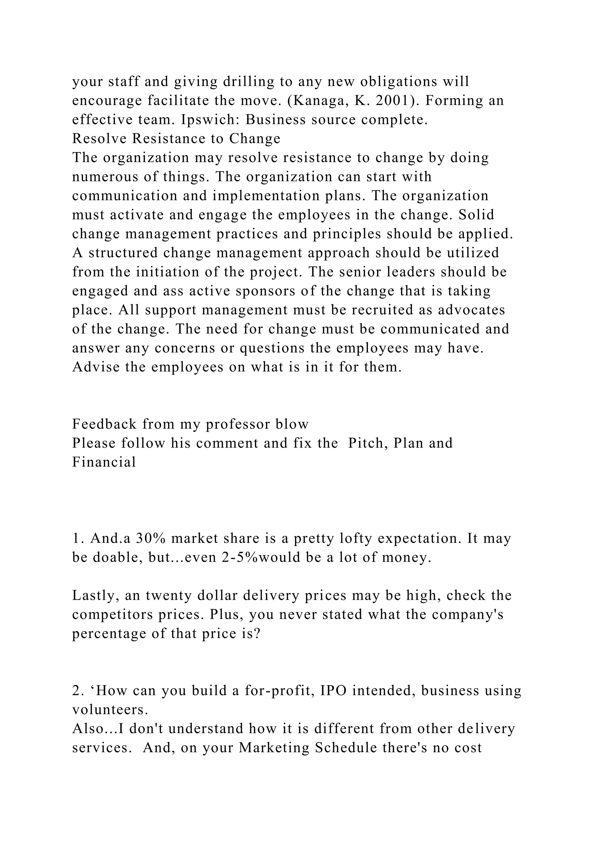 your staff and giving drilling to any new obligations will
encourage facilitate the move. (Kanaga, K. 2001). Forming an
effective team. Ipswich: Business source complete.
Resolve Resistance to Change
The organization may resolve resistance to change by doing
numerous of things. The organization can start with
communication and implementation plans. The organization
must activate and engage the employees in the change. Solid
change management practices and principles should be applied.
A structured change management approach should be utilized
from the initiation of the project. The senior leaders should be
engaged and ass active sponsors of the change that is taking
place. All support management must be recruited as advocates
of the change. The need for change must be communicated and
answer any concerns or questions the employees may have.
Advise the employees on what is in it for them.
Feedback from my professor blow
Please follow his comment and fix the Pitch, Plan and
Financial
1. And.a 30% market share is a pretty lofty expectation. It may
be doable, but...even 2-5%would be a lot of money.
Lastly, an twenty dollar delivery prices may be high, check the
competitors prices. Plus, you never stated what the company's
percentage of that price is?
2. ‘How can you build a for-profit, IPO intended, business using
volunteers.
Also...I don't understand how it is different from other delivery
services. And, on your Marketing Schedule there's no cost
 