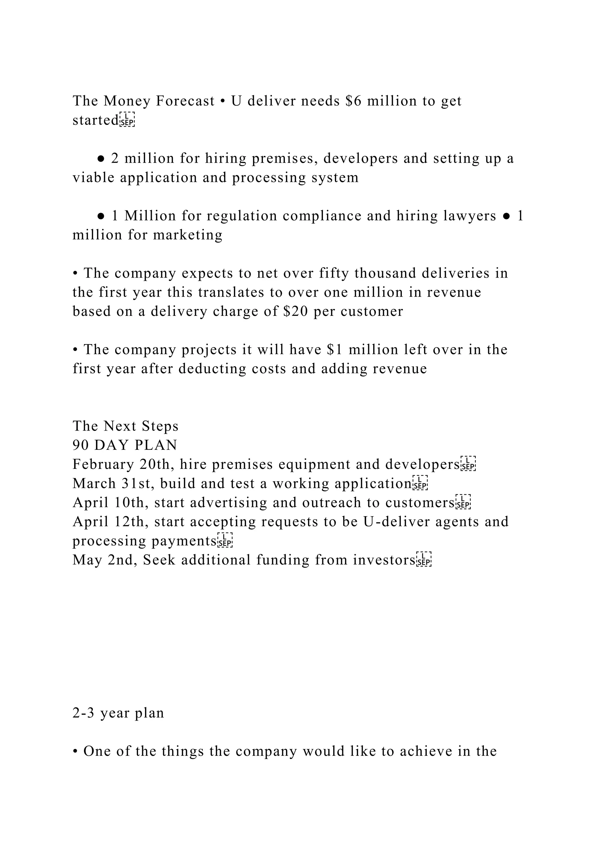 The Money Forecast • U deliver needs $6 million to get
started
● 2 million for hiring premises, developers and setting up a
viable application and processing system
● 1 Million for regulation compliance and hiring lawyers ● 1
million for marketing
• The company expects to net over fifty thousand deliveries in
the first year this translates to over one million in revenue
based on a delivery charge of $20 per customer
• The company projects it will have $1 million left over in the
first year after deducting costs and adding revenue
The Next Steps
90 DAY PLAN
February 20th, hire premises equipment and developers
March 31st, build and test a working application
April 10th, start advertising and outreach to customers
April 12th, start accepting requests to be U-deliver agents and
processing payments
May 2nd, Seek additional funding from investors
2-3 year plan
• One of the things the company would like to achieve in the
 