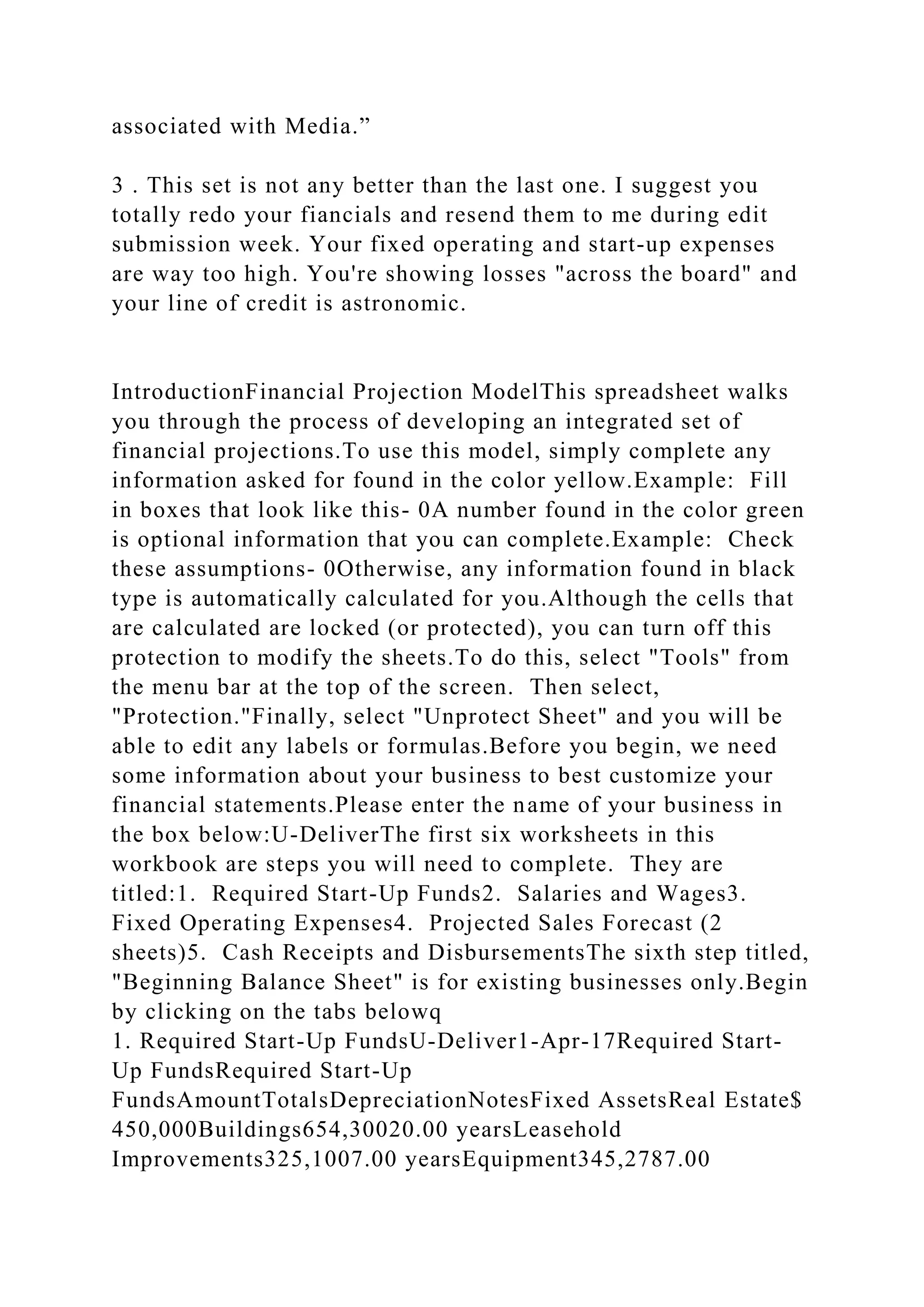 associated with Media.”
3 . This set is not any better than the last one. I suggest you
totally redo your fiancials and resend them to me during edit
submission week. Your fixed operating and start-up expenses
are way too high. You're showing losses "across the board" and
your line of credit is astronomic.
IntroductionFinancial Projection ModelThis spreadsheet walks
you through the process of developing an integrated set of
financial projections.To use this model, simply complete any
information asked for found in the color yellow.Example: Fill
in boxes that look like this- 0A number found in the color green
is optional information that you can complete.Example: Check
these assumptions- 0Otherwise, any information found in black
type is automatically calculated for you.Although the cells that
are calculated are locked (or protected), you can turn off this
protection to modify the sheets.To do this, select "Tools" from
the menu bar at the top of the screen. Then select,
"Protection."Finally, select "Unprotect Sheet" and you will be
able to edit any labels or formulas.Before you begin, we need
some information about your business to best customize your
financial statements.Please enter the name of your business in
the box below:U-DeliverThe first six worksheets in this
workbook are steps you will need to complete. They are
titled:1. Required Start-Up Funds2. Salaries and Wages3.
Fixed Operating Expenses4. Projected Sales Forecast (2
sheets)5. Cash Receipts and DisbursementsThe sixth step titled,
"Beginning Balance Sheet" is for existing businesses only.Begin
by clicking on the tabs belowq
1. Required Start-Up FundsU-Deliver1-Apr-17Required Start-
Up FundsRequired Start-Up
FundsAmountTotalsDepreciationNotesFixed AssetsReal Estate$
450,000Buildings654,30020.00 yearsLeasehold
Improvements325,1007.00 yearsEquipment345,2787.00
 
