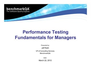 Performance Testing
Fundamentals for Managers
              Presented by:

               Jeff Roth
        VP of Consulting Services
             BenchmarkQA

                  Date:

           March 22, 2012
 