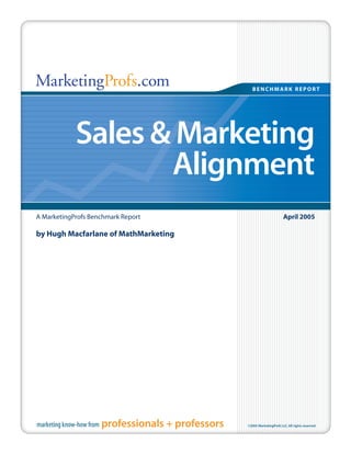 MarketingProfs.com                                        BENCHMARK REPORT




              Sales & Marketing
                     Alignment
A MarketingProfs Benchmark Report                                             April 2005

by Hugh Macfarlane of MathMarketing




marketing know-how from   professionals + professors   ©2005 MarketingProfs LLC. All rights reserved
 