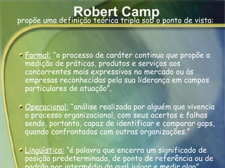 Robert Camp Formal:  “o processo de caráter continuo que propõe a medição de práticas, produtos e serviços aos concorrentes mais expressivos no mercado ou às empresas reconhecidas pela sua liderança em campos particulares de atuação”. Operacional:  “análise realizada por alguém que vivencia o processo organizacional, com seus acertos e falhas sendo, portanto, capaz de identificar e comparar gaps, quando confrontados com outras organizações.” Lingüística:  “é palavra que encerra um significado de posição predeterminada, de ponto de referência ou de padrão por intermédio do qual julgar e medir algo”.      propõe uma definição teórica tripla sob o ponto de vista: 
