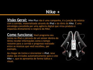 Nike + Visão Geral:   Nike Plus  não é uma campanha, é a junção da música com a corrida, materializada através do  iPod  e do tênis da  Nike . É uma estratégia concebida por uma agência digital que virou produto e impactou diretamente o negócio da Nike.  Como funciona:  Você programa seu treino no iPod e (através de um sensor dentro do tênis) recebe informações como o tempo restante para a corrida e progresso realizado entre as músicas que você escolheu, por exemplo. Ao chegar do treino e sincronizar o  iPod , seus dados são enviados automaticamente para o site  Nike + , que os apresenta de forma lúdica e visual. 