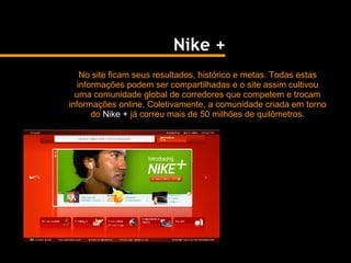 No site ficam seus resultados, histórico e metas. Todas estas informações podem ser compartilhadas e o site assim cultivou uma comunidade global de corredores que competem e trocam informações online. Coletivamente, a comunidade criada em torno do  Nike +  já correu mais de 50 milhões de quilômetros. Nike + 