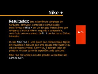 Resultados:  Esta experiência composta de hardware, software, conteúdo e comunicação transformou o  Nike +  em um sucesso instantâneo que revigorou a marca Nike e, segundo a companhia, contribuiu com o aumento de  8,1%  dos lucros no último trimestre. O case  Nike Plus  é  uma prova que comunicação digital de resultado é mais do que uma sacada interessante ou uma pirotecnia visual. É serviço, é agregar valor ao produto, é fazer parte da experiência de consumo.  Nike Plus foi também um dos grandes vencedores de  Cannes 2007 . Nike + 