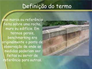 Definição do termo uma marca ou referência feita sobre uma rocha, muro ou edifício. Em termos gerais, benchmarking era originalmente o ponto de observação de onde as medidas poderiam ser feitas ou servir de referência para outras. 