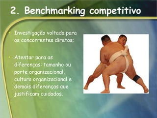 2. Benchmarking competitivo Investigação voltada para os concorrentes diretos;  Atentar para as diferenças: tamanho ou porte organizacional, cultura organizacional e demais diferenças que justificam cuidados. 